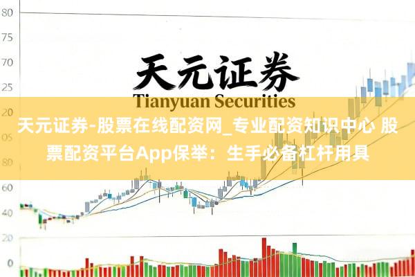 天元证券-股票在线配资网_专业配资知识中心 股票配资平台App保举：生手必备杠杆用具