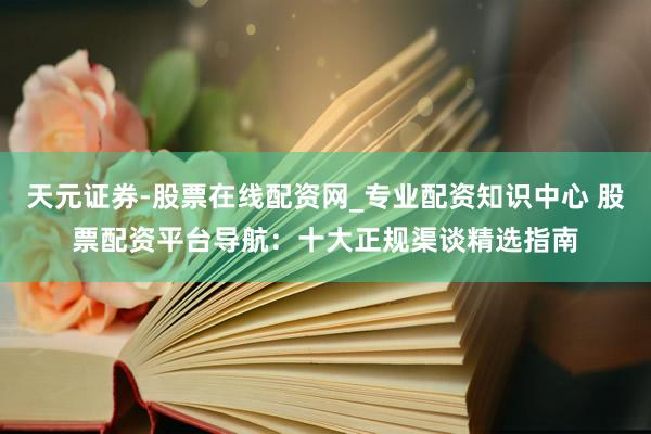 天元证券-股票在线配资网_专业配资知识中心 股票配资平台导航：十大正规渠谈精选指南