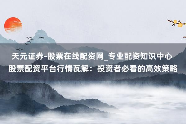 天元证券-股票在线配资网_专业配资知识中心 股票配资平台行情瓦解：投资者必看的高效策略