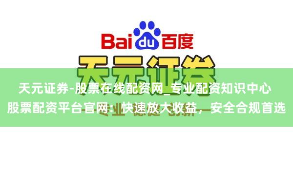 天元证券-股票在线配资网_专业配资知识中心 股票配资平台官网：快速放大收益，安全合规首选