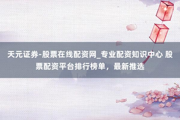 天元证券-股票在线配资网_专业配资知识中心 股票配资平台排行榜单，最新推选