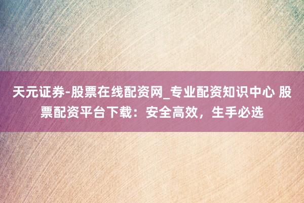 天元证券-股票在线配资网_专业配资知识中心 股票配资平台下载：安全高效，生手必选