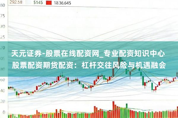 天元证券-股票在线配资网_专业配资知识中心 股票配资期货配资：杠杆交往风险与机遇融会