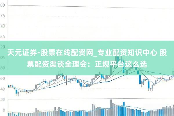 天元证券-股票在线配资网_专业配资知识中心 股票配资渠谈全理会：正规平台这么选