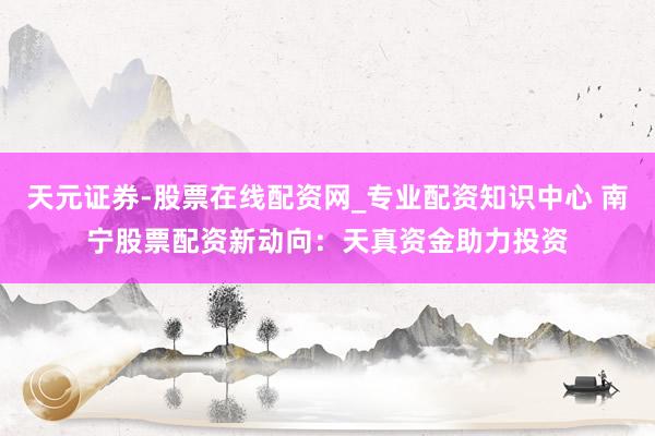 天元证券-股票在线配资网_专业配资知识中心 南宁股票配资新动向：天真资金助力投资
