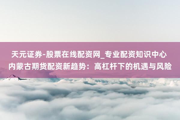 天元证券-股票在线配资网_专业配资知识中心 内蒙古期货配资新趋势：高杠杆下的机遇与风险