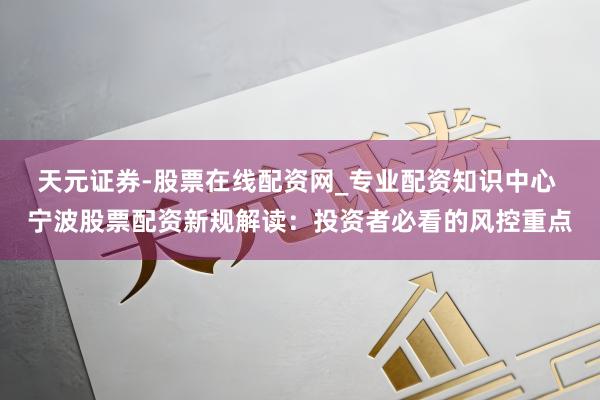 天元证券-股票在线配资网_专业配资知识中心 宁波股票配资新规解读：投资者必看的风控重点