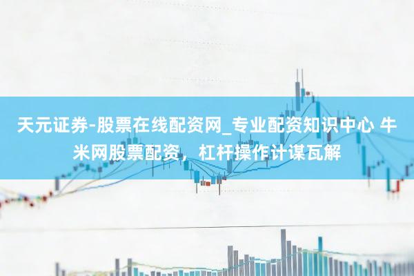 天元证券-股票在线配资网_专业配资知识中心 牛米网股票配资，杠杆操作计谋瓦解