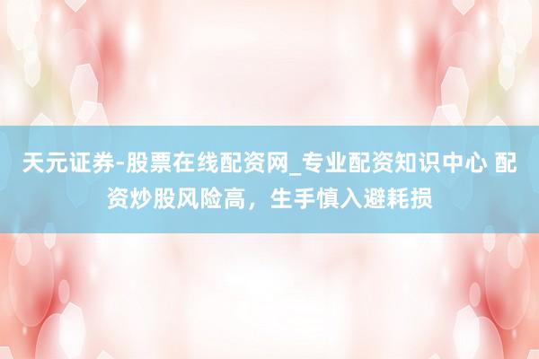 天元证券-股票在线配资网_专业配资知识中心 配资炒股风险高，生手慎入避耗损
