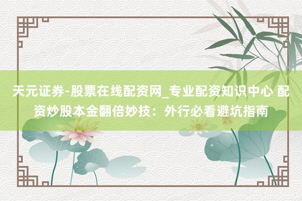 天元证券-股票在线配资网_专业配资知识中心 配资炒股本金翻倍妙技：外行必看避坑指南