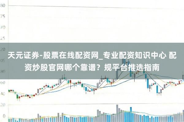 天元证券-股票在线配资网_专业配资知识中心 配资炒股官网哪个靠谱?规平台推选指南