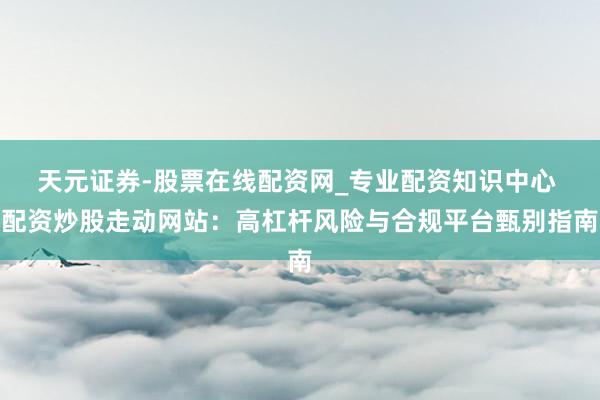 天元证券-股票在线配资网_专业配资知识中心 配资炒股走动网站：高杠杆风险与合规平台甄别指南