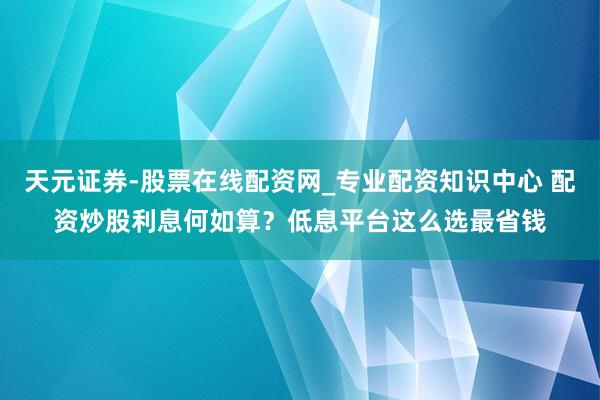 天元证券-股票在线配资网_专业配资知识中心 配资炒股利息何如算？低息平台这么选最省钱