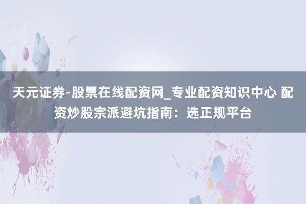 天元证券-股票在线配资网_专业配资知识中心 配资炒股宗派避坑指南：选正规平台