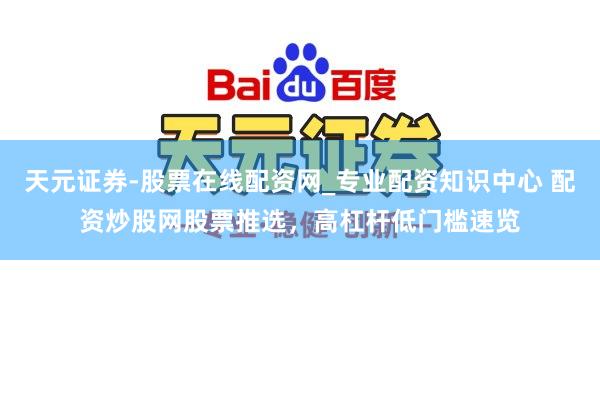 天元证券-股票在线配资网_专业配资知识中心 配资炒股网股票推选，高杠杆低门槛速览
