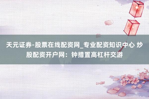 天元证券-股票在线配资网_专业配资知识中心 炒股配资开户网：钟措置高杠杆交游
