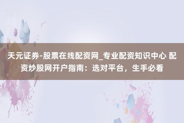 天元证券-股票在线配资网_专业配资知识中心 配资炒股网开户指南：选对平台，生手必看