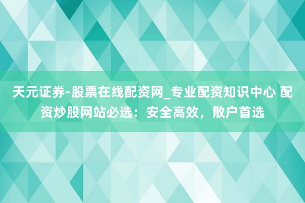 天元证券-股票在线配资网_专业配资知识中心 配资炒股网站必选:安全高效,散户首选