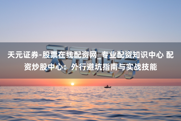 天元证券-股票在线配资网_专业配资知识中心 配资炒股中心：外行避坑指南与实战技能