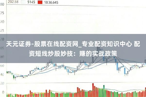 天元证券-股票在线配资网_专业配资知识中心 配资短线炒股妙技：赚的实战政策
