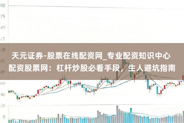天元证券-股票在线配资网_专业配资知识中心 配资股票网：杠杆炒股必看手段，生人避坑指南