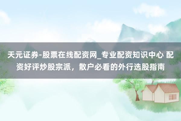 天元证券-股票在线配资网_专业配资知识中心 配资好评炒股宗派，散户必看的外行选股指南