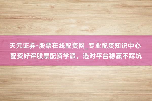 天元证券-股票在线配资网_专业配资知识中心 配资好评股票配资学派，选对平台稳赢不踩坑