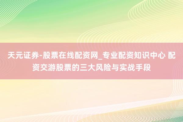 天元证券-股票在线配资网_专业配资知识中心 配资交游股票的三大风险与实战手段