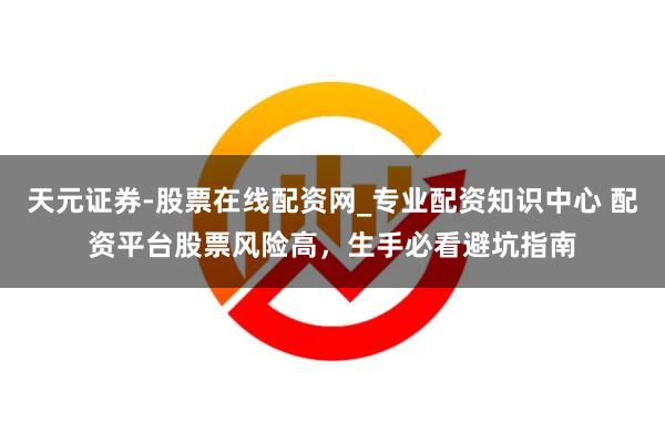 天元证券-股票在线配资网_专业配资知识中心 配资平台股票风险高，生手必看避坑指南