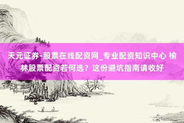 天元证券-股票在线配资网_专业配资知识中心 榆林股票配资若何选？这份避坑指南请收好