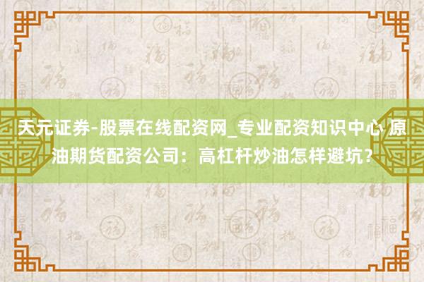 天元证券-股票在线配资网_专业配资知识中心 原油期货配资公司：高杠杆炒油怎样避坑？