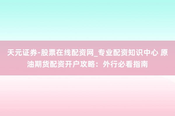 天元证券-股票在线配资网_专业配资知识中心 原油期货配资开户攻略：外行必看指南