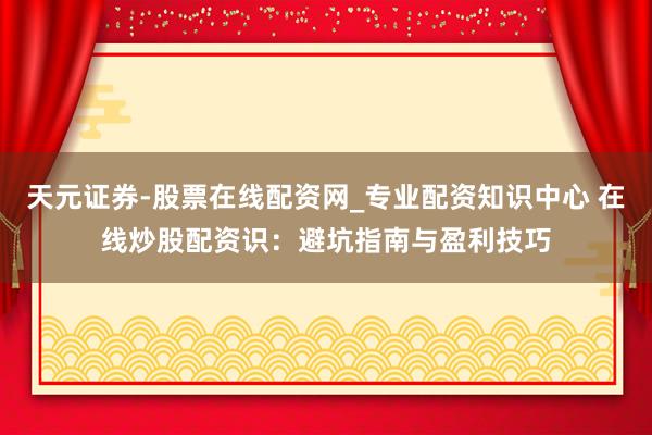 天元证券-股票在线配资网_专业配资知识中心 在线炒股配资识：避坑指南与盈利技巧