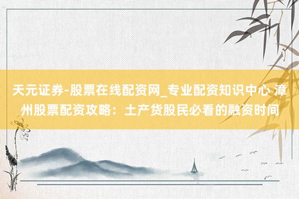 天元证券-股票在线配资网_专业配资知识中心 漳州股票配资攻略：土产货股民必看的融资时间