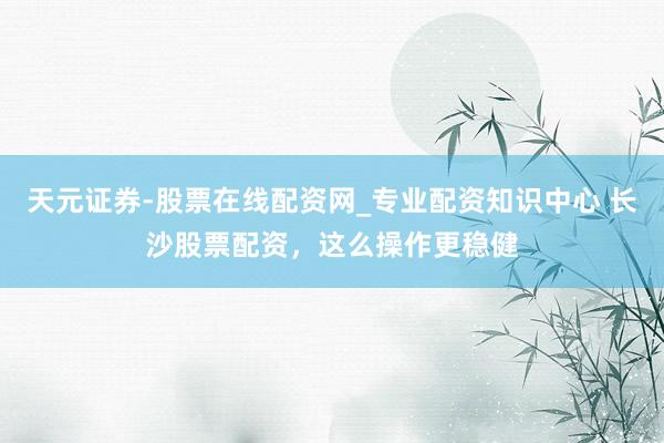 天元证券-股票在线配资网_专业配资知识中心 长沙股票配资，这么操作更稳健
