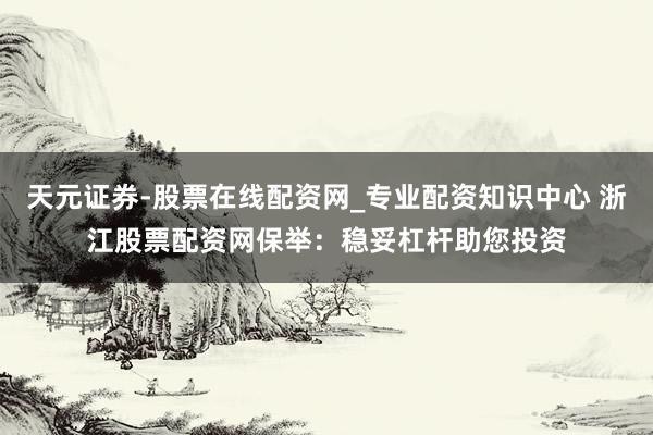 天元证券-股票在线配资网_专业配资知识中心 浙江股票配资网保举：稳妥杠杆助您投资