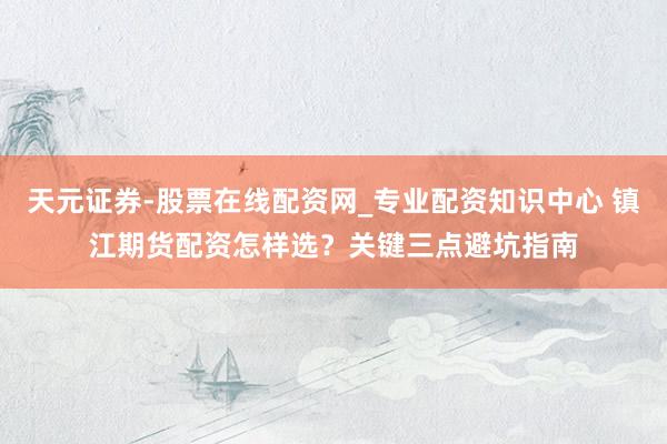 天元证券-股票在线配资网_专业配资知识中心 镇江期货配资怎样选?关键三点避坑指南