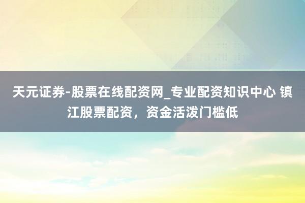 天元证券-股票在线配资网_专业配资知识中心 镇江股票配资，资金活泼门槛低