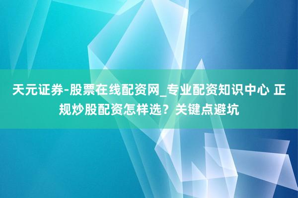 天元证券-股票在线配资网_专业配资知识中心 正规炒股配资怎样选？关键点避坑