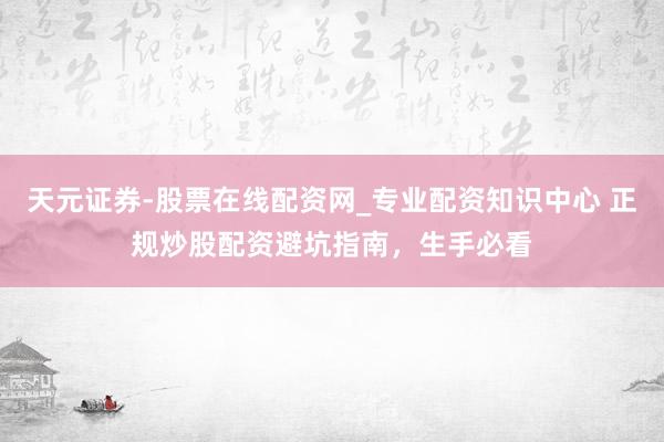 天元证券-股票在线配资网_专业配资知识中心 正规炒股配资避坑指南，生手必看