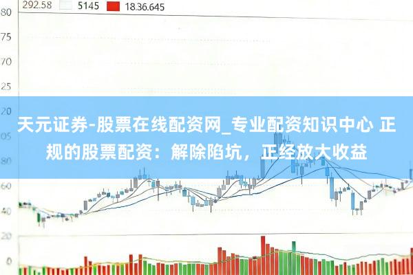 天元证券-股票在线配资网_专业配资知识中心 正规的股票配资：解除陷坑，正经放大收益