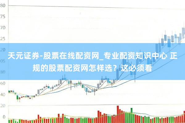 天元证券-股票在线配资网_专业配资知识中心 正规的股票配资网怎样选?这必须看
