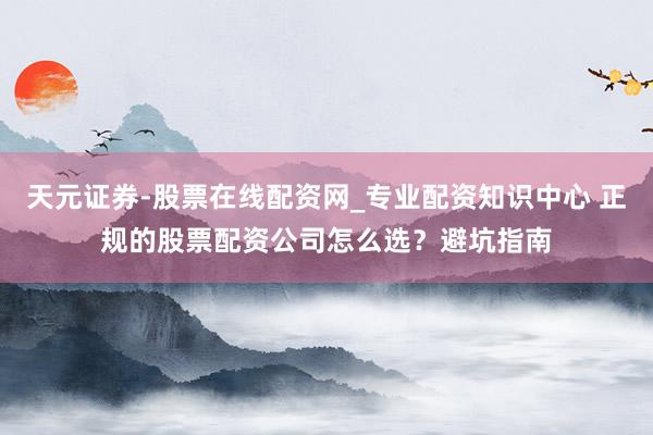 天元证券-股票在线配资网_专业配资知识中心 正规的股票配资公司怎么选?避坑指南