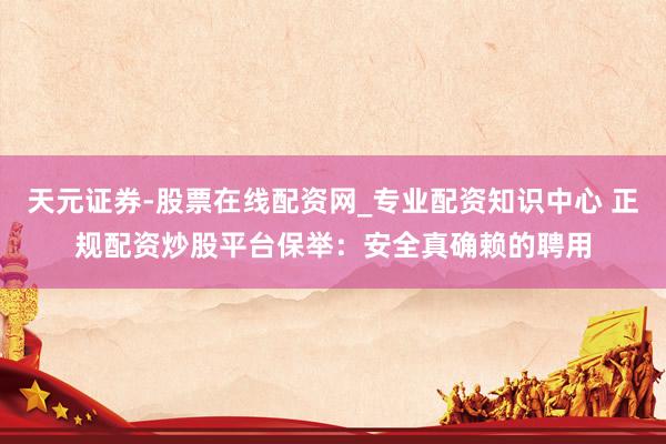 天元证券-股票在线配资网_专业配资知识中心 正规配资炒股平台保举：安全真确赖的聘用