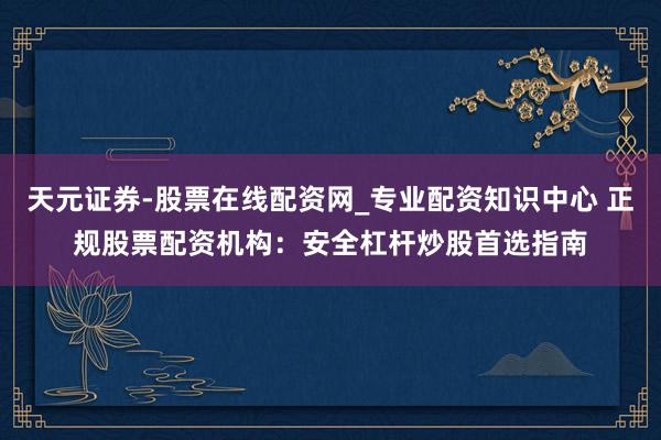 天元证券-股票在线配资网_专业配资知识中心 正规股票配资机构：安全杠杆炒股首选指南