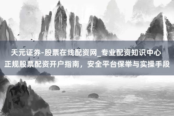 天元证券-股票在线配资网_专业配资知识中心 正规股票配资开户指南，安全平台保举与实操手段