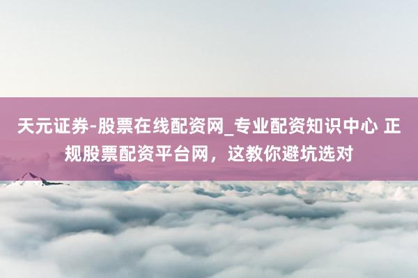 天元证券-股票在线配资网_专业配资知识中心 正规股票配资平台网，这教你避坑选对