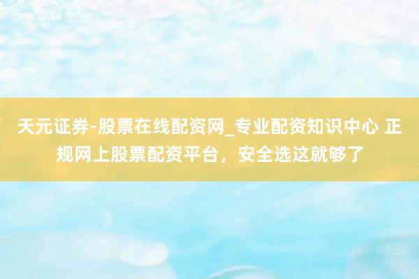 天元证券-股票在线配资网_专业配资知识中心 正规网上股票配资平台，安全选这就够了
