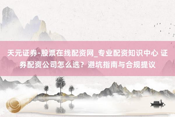 天元证券-股票在线配资网_专业配资知识中心 证券配资公司怎么选？避坑指南与合规提议