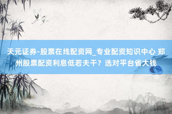 天元证券-股票在线配资网_专业配资知识中心 郑州股票配资利息低若夫干？选对平台省大钱
